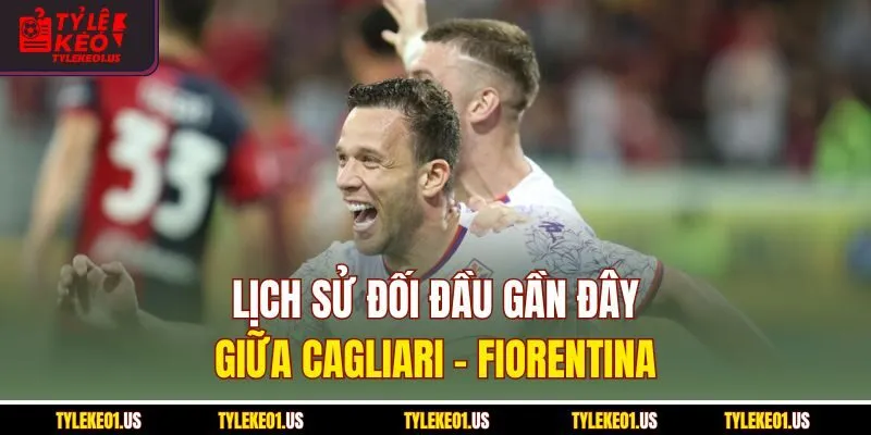 Lịch sử đối đầu gần đây giữa Cagliari-Fiorentina